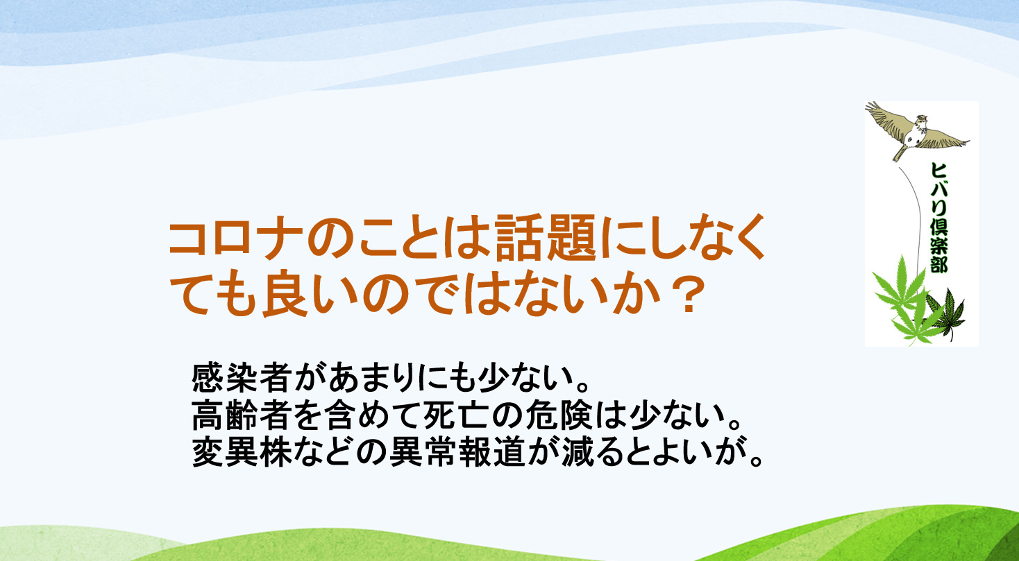 コロナのことは話題にしなくても良いのではないか 感染者があまりにも少ない 高齢者を含めて死亡の危険は少ない 変異株などの異常報道が減るとよいが ヒバリクラブ